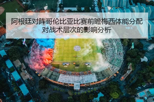 阿根廷对阵哥伦比亚比赛前瞻梅西体能分配对战术层次的影响分析