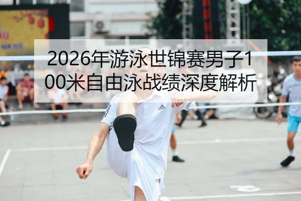 2026年游泳世锦赛男子100米自由泳战绩深度解析