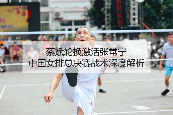 蔡斌轮换激活张常宁 中国女排总决赛战术深度解析