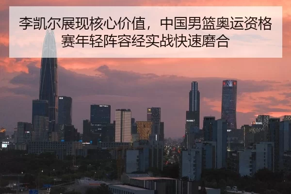 李凯尔展现核心价值，中国男篮奥运资格赛年轻阵容经实战快速磨合