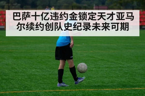 巴萨十亿违约金锁定天才亚马尔续约创队史纪录未来可期