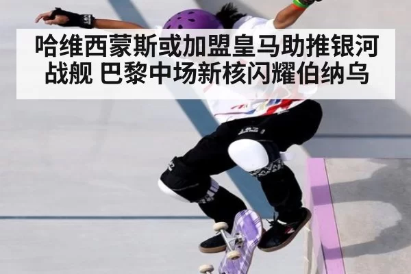 哈维西蒙斯或加盟皇马助推银河战舰 巴黎中场新核闪耀伯纳乌