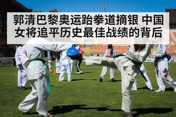 郭清巴黎奥运跆拳道摘银 中国女将追平历史最佳战绩的背后